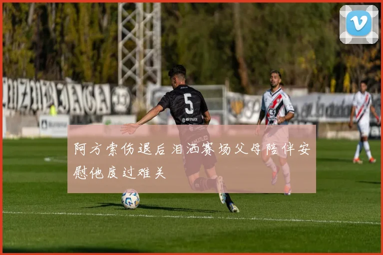 阿方索伤退后泪洒赛场父母陪伴安慰他度过难关