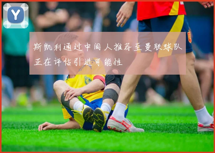 斯凯利通过中间人推荐至曼联球队正在评估引进可能性