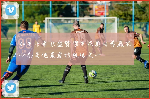 加里卡希尔盛赞穆里尼奥培养赢家心态是他最爱的教练之一