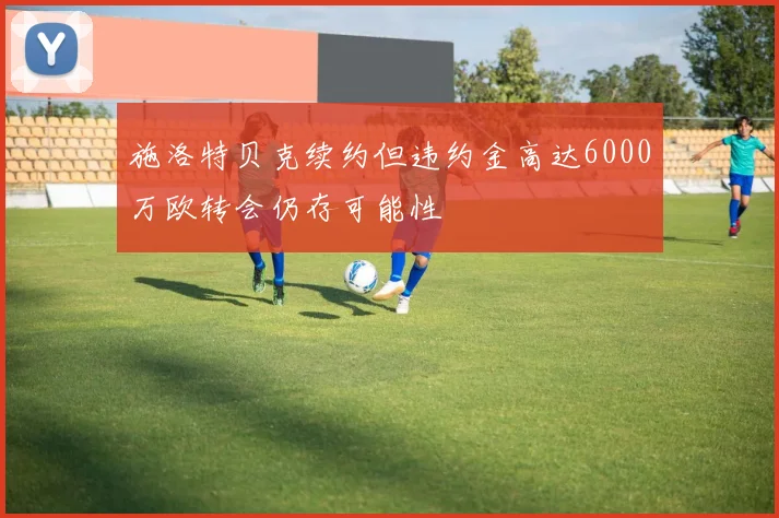 施洛特贝克续约但违约金高达6000万欧转会仍存可能性
