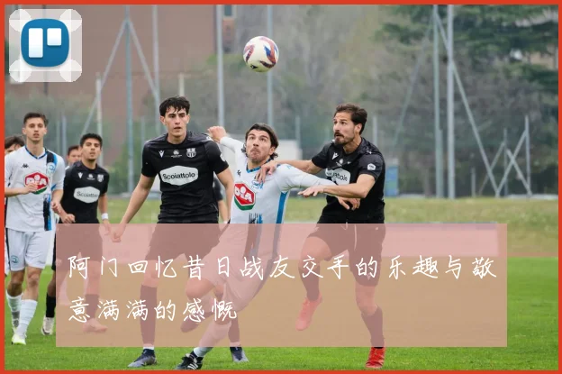 阿门回忆昔日战友交手的乐趣与敬意满满的感慨