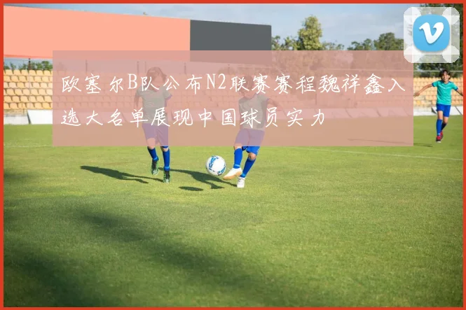 欧塞尔B队公布N2联赛赛程魏祥鑫入选大名单展现中国球员实力