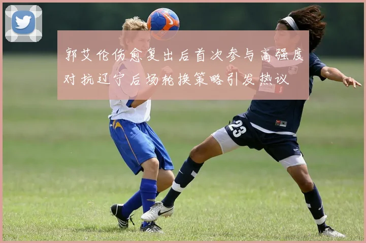 郭艾伦伤愈复出后首次参与高强度对抗辽宁后场轮换策略引发热议