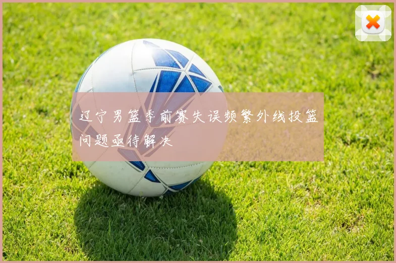 辽宁男篮季前赛失误频繁外线投篮问题亟待解决